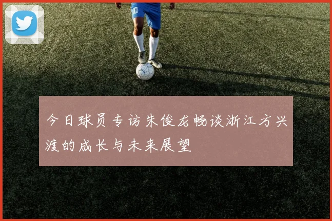 今日球员专访朱俊龙畅谈浙江方兴渡的成长与未来展望