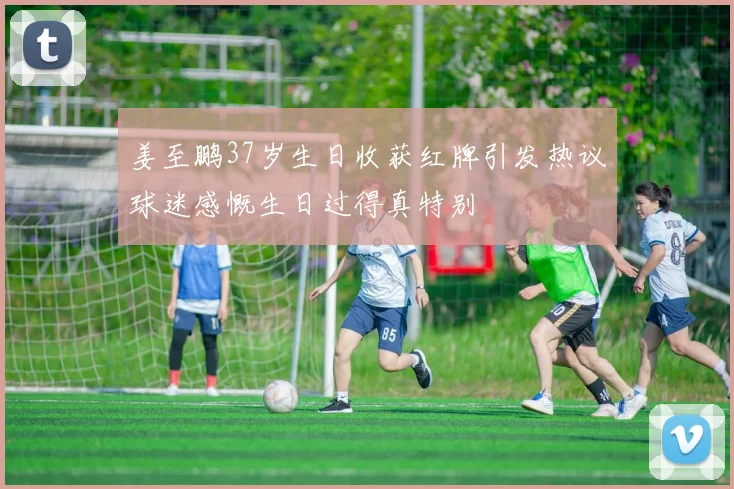 姜至鹏37岁生日收获红牌引发热议球迷感慨生日过得真特别