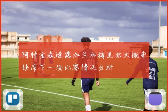 阿特金森透露加兰和梅里尔大概率缺席下一场比赛情况分析