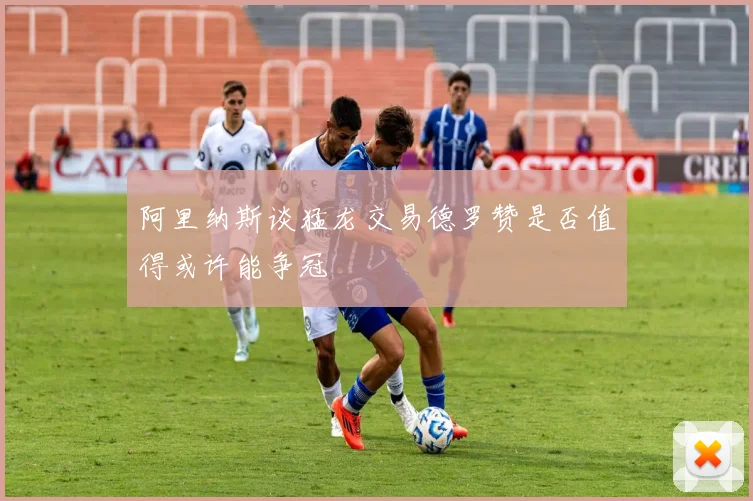 阿里纳斯谈猛龙交易德罗赞是否值得或许能争冠