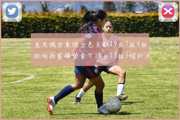 克尼佩尔表现出色贡献19分7板4助双向西塞强势拿下10分13板3帽科沃德也有17分2帽的精彩表现