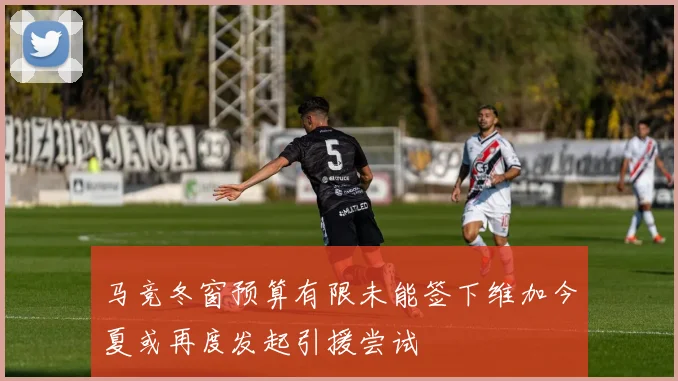 马竞冬窗预算有限未能签下维加今夏或再度发起引援尝试