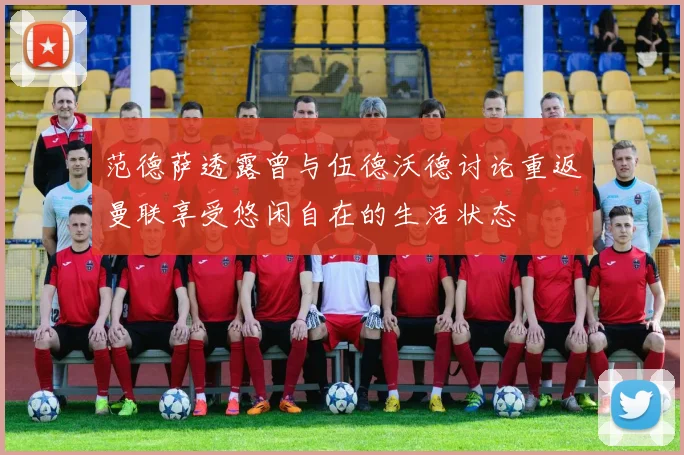 范德萨透露曾与伍德沃德讨论重返曼联享受悠闲自在的生活状态