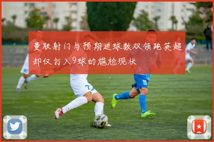 曼联射门与预期进球数双领跑英超却仅打入9球的尴尬现状