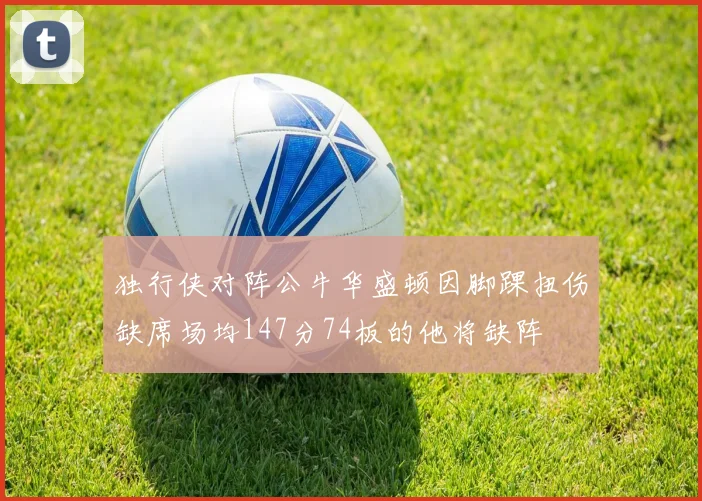 独行侠对阵公牛华盛顿因脚踝扭伤缺席场均147分74板的他将缺阵