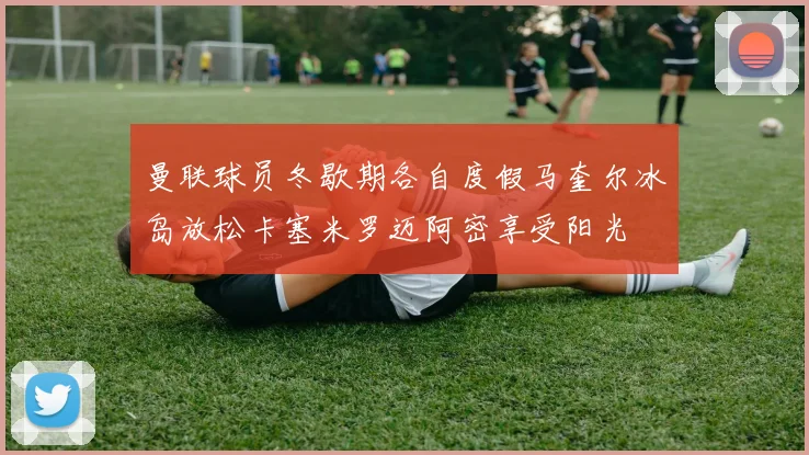 曼联球员冬歇期各自度假马奎尔冰岛放松卡塞米罗迈阿密享受阳光