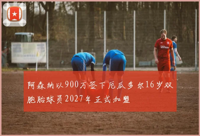 阿森纳以900万签下厄瓜多尔16岁双胞胎球员2027年正式加盟