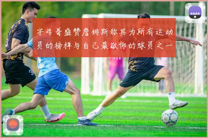 字母哥盛赞詹姆斯称其为所有运动员的榜样与自己最敬仰的球员之一