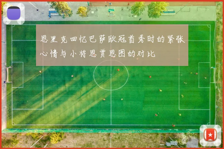 恩里克回忆巴萨欧冠首秀时的紧张心情与小将恩贾恩图的对比