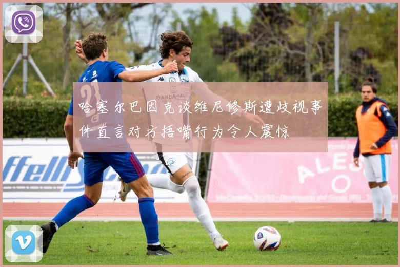 哈塞尔巴因克谈维尼修斯遭歧视事件直言对方捂嘴行为令人震惊