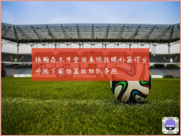 杨瀚森末节登场表现抢眼补篮得分并抢下前场篮板助队争胜