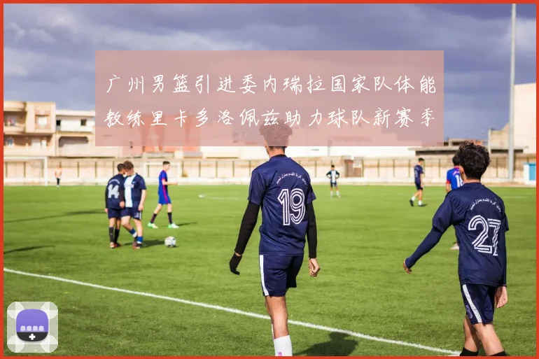 广州男篮引进委内瑞拉国家队体能教练里卡多洛佩兹助力球队新赛季