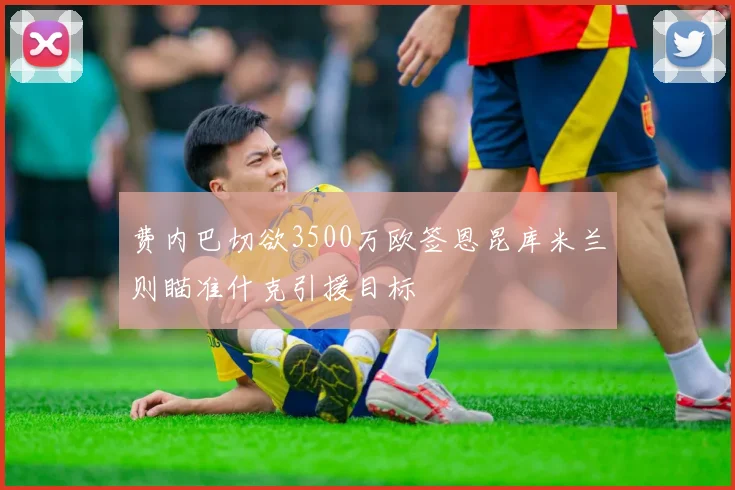 费内巴切欲3500万欧签恩昆库米兰则瞄准什克引援目标