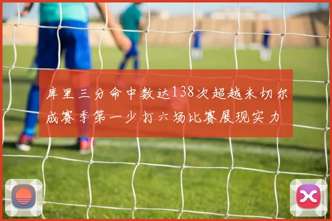 库里三分命中数达138次超越米切尔成赛季第一少打六场比赛展现实力