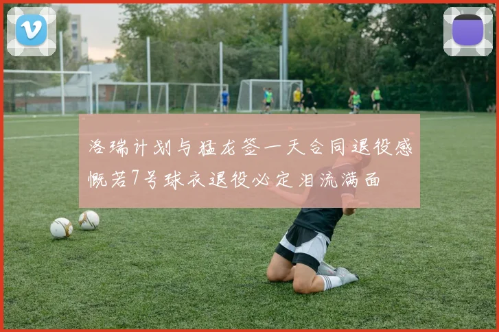 洛瑞计划与猛龙签一天合同退役感慨若7号球衣退役必定泪流满面